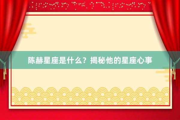 陈赫星座是什么？揭秘他的星座心事