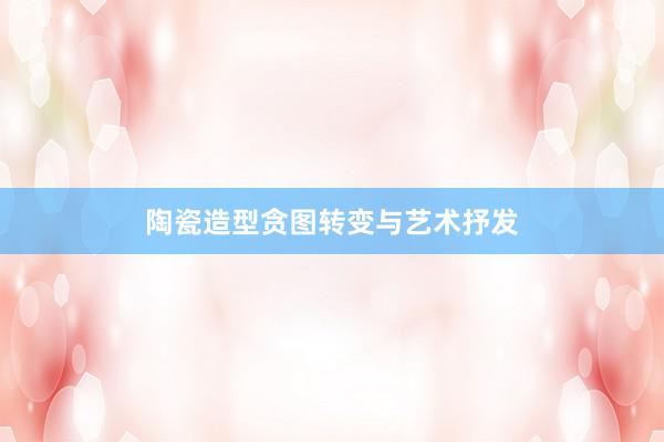 陶瓷造型贪图转变与艺术抒发